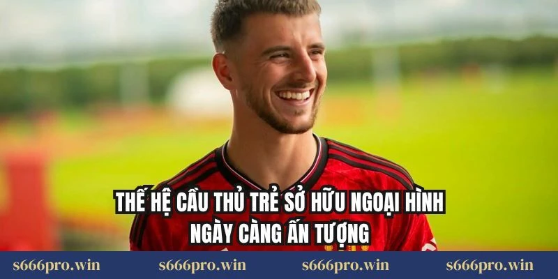 Thế hệ cầu thủ trẻ sở hữu ngoại hình ngày càng ấn tượng
